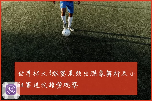 世界杯大3球赛果频出现象解析及小组赛进攻趋势观察