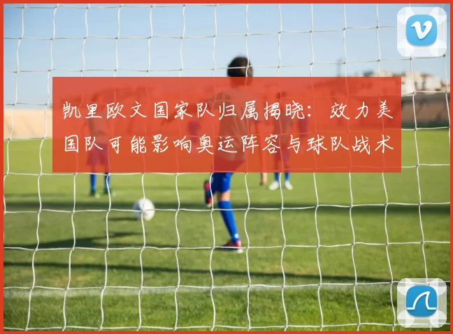 凯里欧文国家队归属揭晓：效力美国队可能影响奥运阵容与球队战术