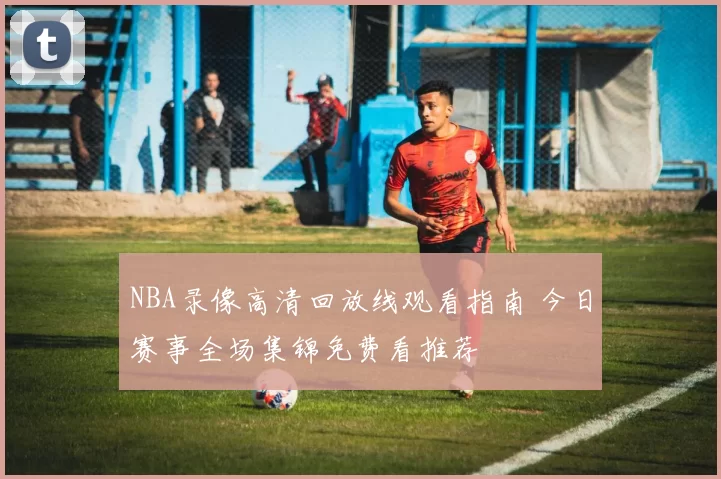 NBA录像高清回放线观看指南 今日赛事全场集锦免费看推荐