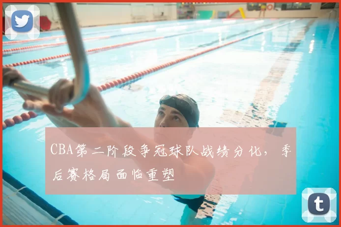 CBA第二阶段争冠球队战绩分化，季后赛格局面临重塑