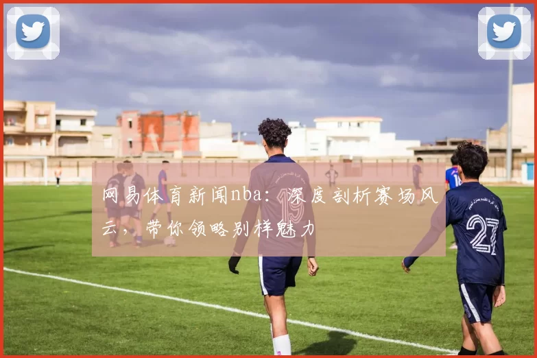 网易体育新闻nba:深度剖析赛场风云,带你领略别样魅力