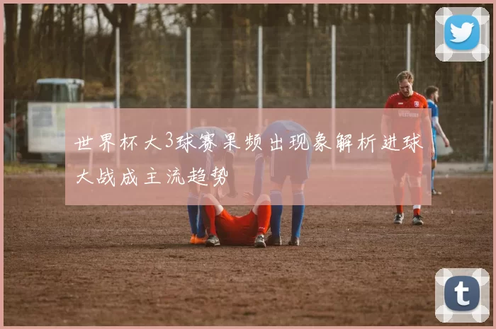 世界杯大3球赛果频出现象解析进球大战成主流趋势