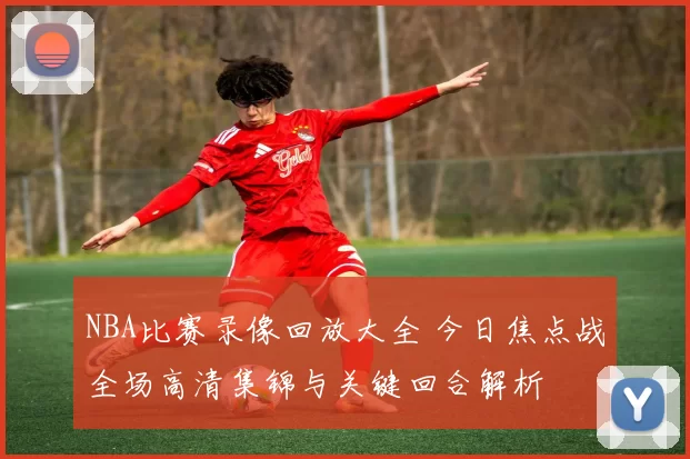 NBA比赛录像回放大全 今日焦点战全场高清集锦与关键回合解析