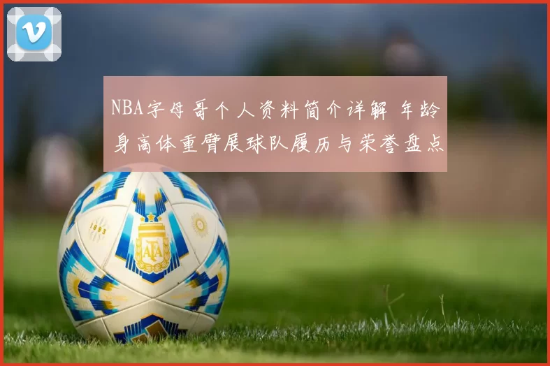 NBA字母哥个人资料简介详解 年龄身高体重臂展球队履历与荣誉盘点