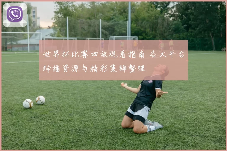 世界杯比赛回放观看指南 各大平台转播资源与精彩集锦整理