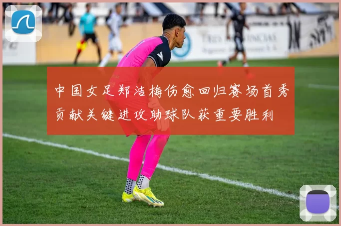 中国女足郑洁梅伤愈回归赛场首秀贡献关键进攻助球队获重要胜利