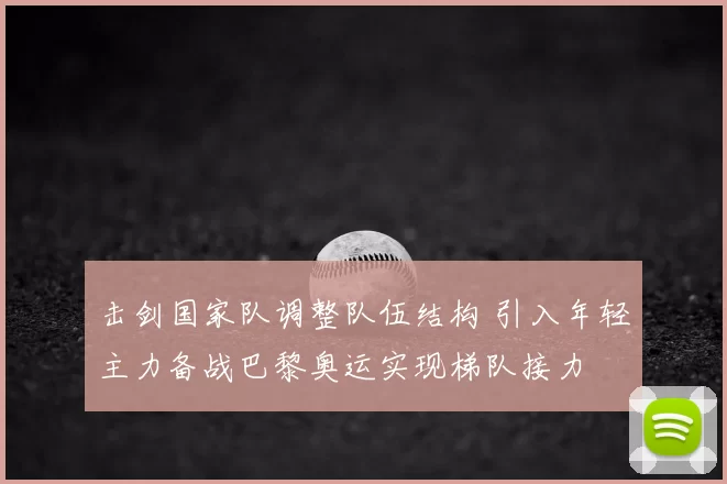 击剑国家队调整队伍结构 引入年轻主力备战巴黎奥运实现梯队接力