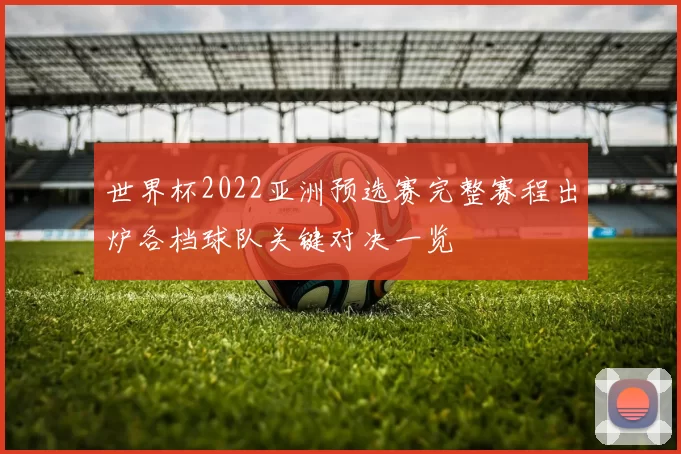 世界杯2022亚洲预选赛完整赛程出炉各档球队关键对决一览