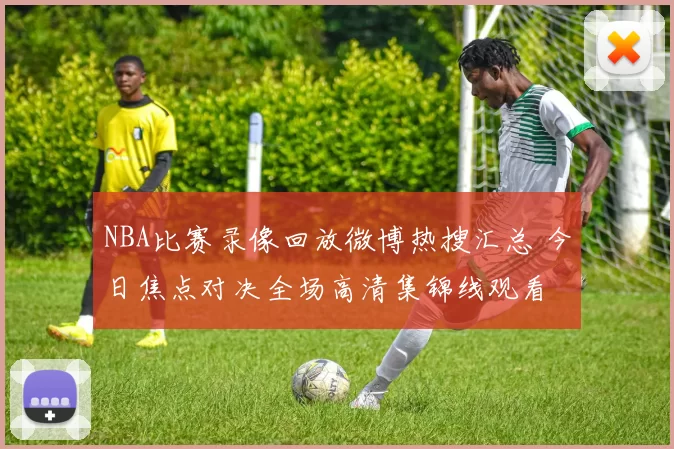 NBA比赛录像回放微博热搜汇总 今日焦点对决全场高清集锦线观看