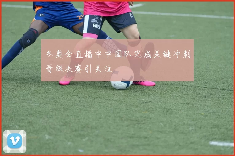 冬奥会直播中中国队完成关键冲刺晋级决赛引关注