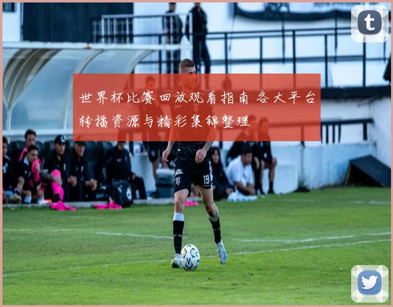 世界杯比赛回放观看指南 各大平台转播资源与精彩集锦整理