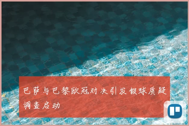 巴萨与巴黎欧冠对决引发假球质疑调查启动