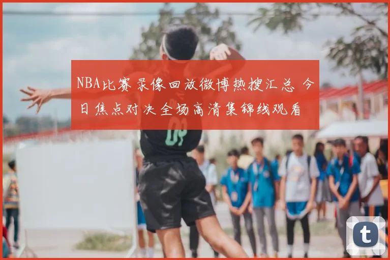 NBA比赛录像回放微博热搜汇总 今日焦点对决全场高清集锦线观看