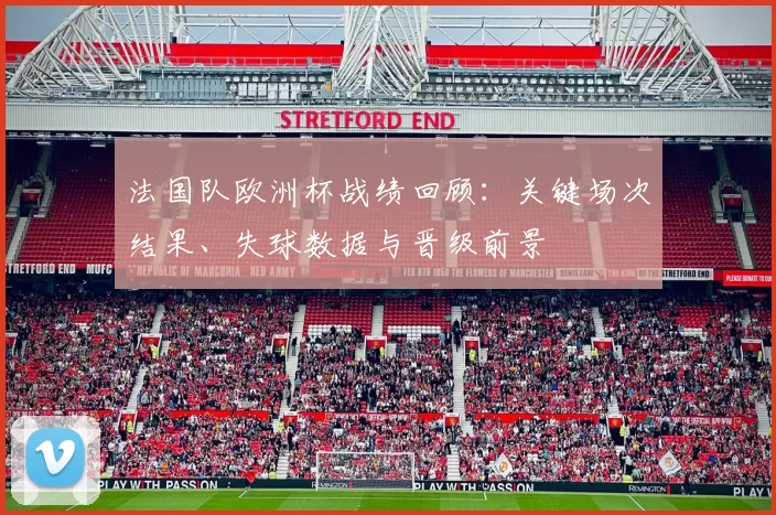 法国队欧洲杯战绩回顾：关键场次结果、失球数据与晋级前景