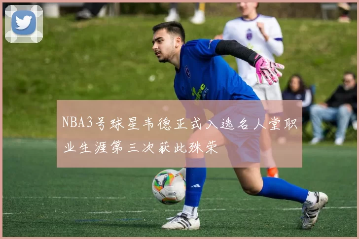 NBA3号球星韦德正式入选名人堂职业生涯第三次获此殊荣