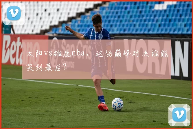 太阳vs雄鹿nba,这场巅峰对决谁能笑到最后?