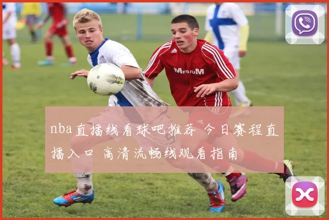 nba直播线看球吧推荐 今日赛程直播入口 高清流畅线观看指南