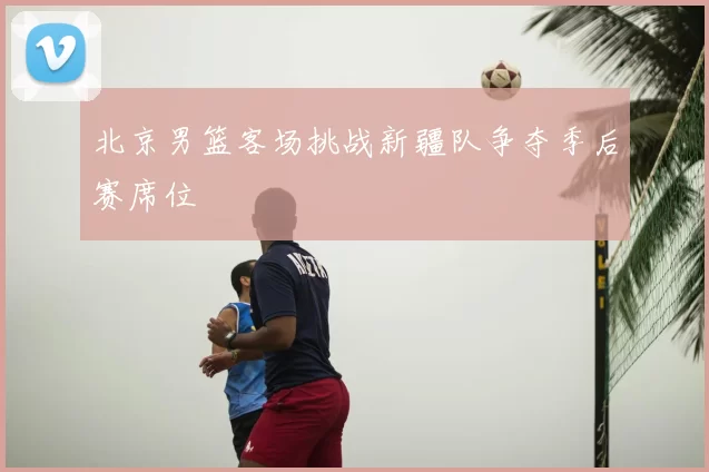 北京男篮客场挑战新疆队争夺季后赛席位