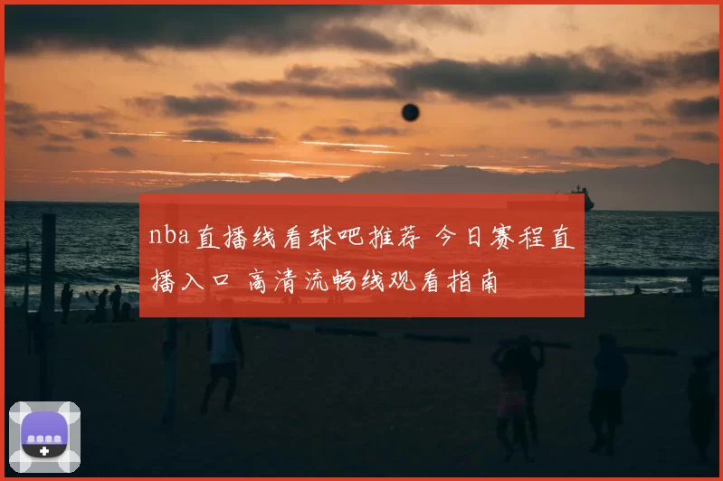 nba直播线看球吧推荐 今日赛程直播入口 高清流畅线观看指南