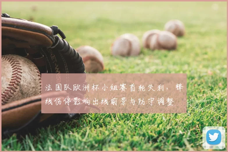 法国队欧洲杯小组赛首轮失利，锋线伤停影响出线前景与防守调整