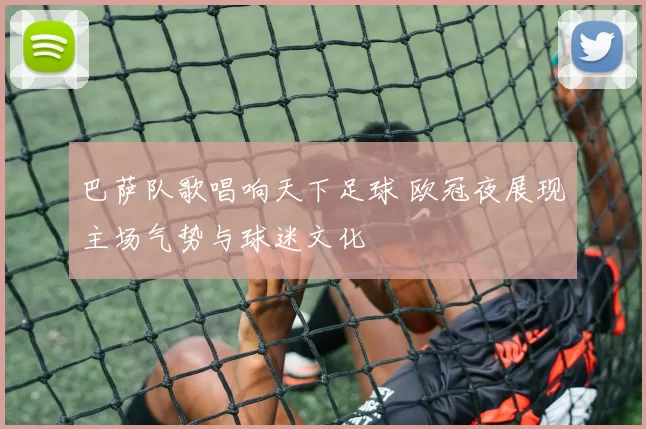 巴萨队歌唱响天下足球 欧冠夜展现主场气势与球迷文化