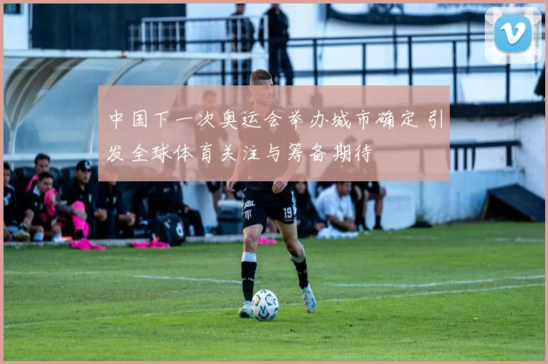 中国下一次奥运会举办城市确定 引发全球体育关注与筹备期待