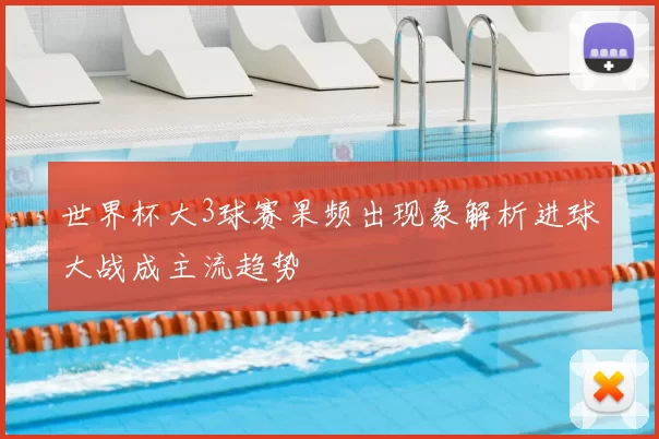 世界杯大3球赛果频出现象解析进球大战成主流趋势