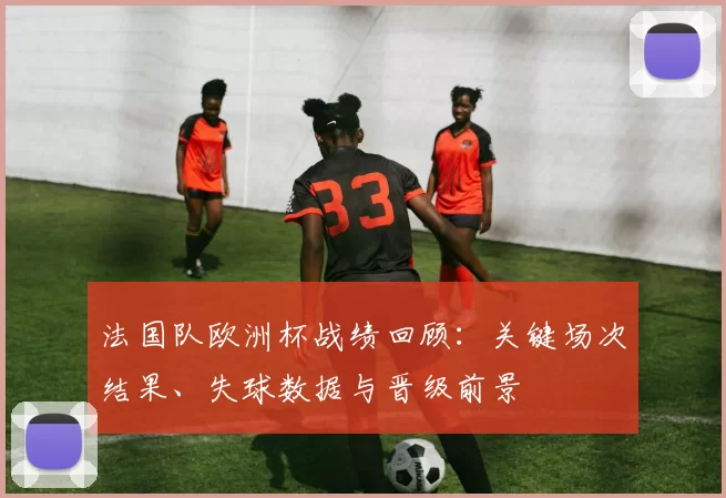 法国队欧洲杯战绩回顾：关键场次结果、失球数据与晋级前景