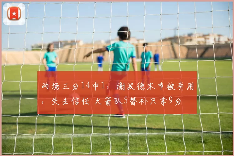 两场三分14中1，谢泼德末节被弃用，失去信任 火箭队5替补只拿9分