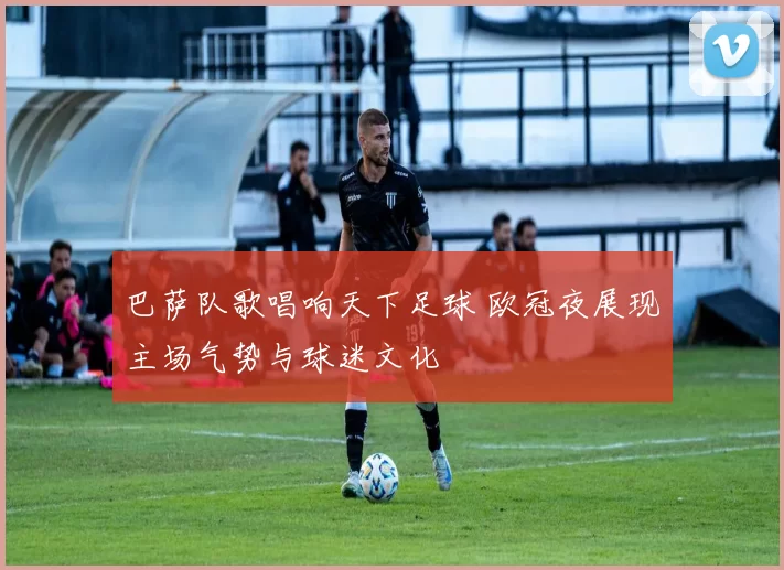 巴萨队歌唱响天下足球 欧冠夜展现主场气势与球迷文化