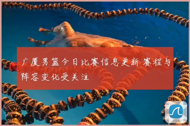 广厦男篮今日比赛信息更新 赛程与阵容变化受关注
