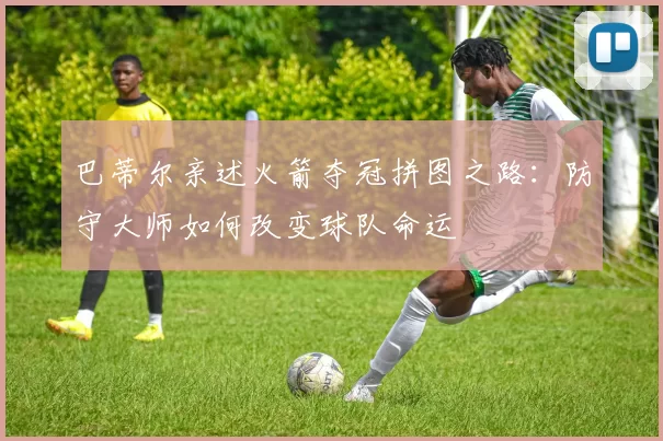 巴蒂尔亲述火箭夺冠拼图之路:防守大师如何改变球队命运