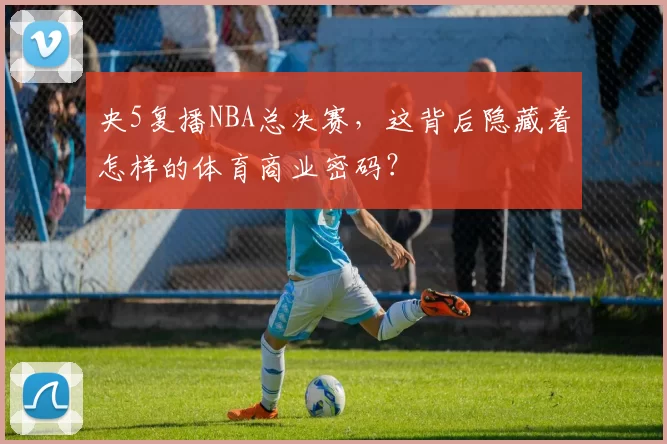 央5复播NBA总决赛,这背后隐藏着怎样的体育商业密码?