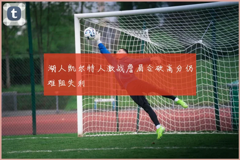湖人凯尔特人激战詹眉合砍高分仍难阻失利
