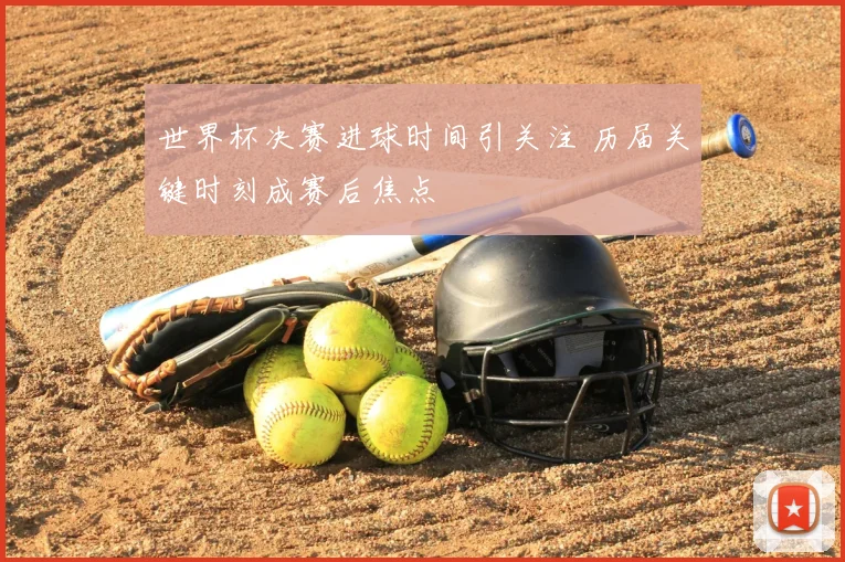 世界杯决赛进球时间引关注 历届关键时刻成赛后焦点
