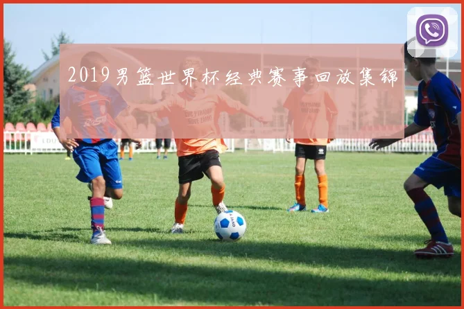 2019男篮世界杯经典赛事回放集锦