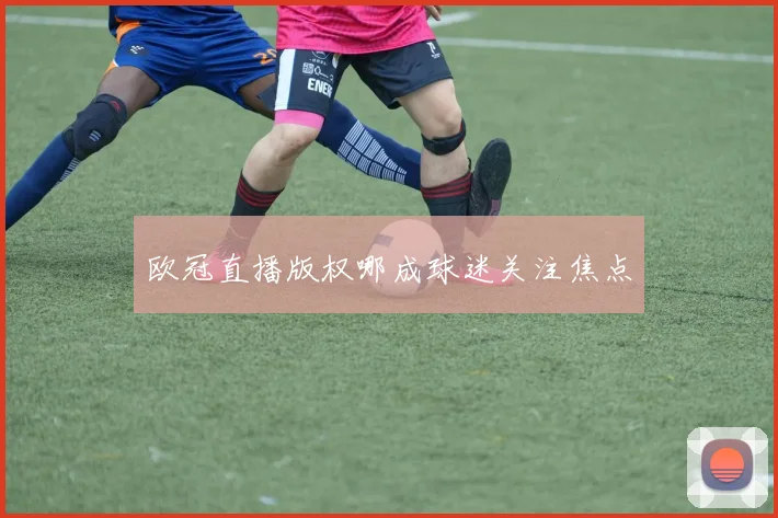 欧冠直播版权哪成球迷关注焦点